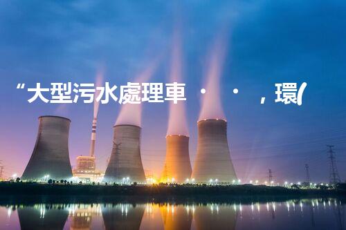 “大型污水處理車，環(huán)保先鋒，守護碧水藍天！”
